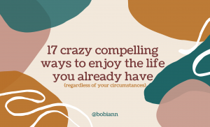 17 Crazy Compelling Ways to Enjoy The Life You Have  (regardless of your circumstances)