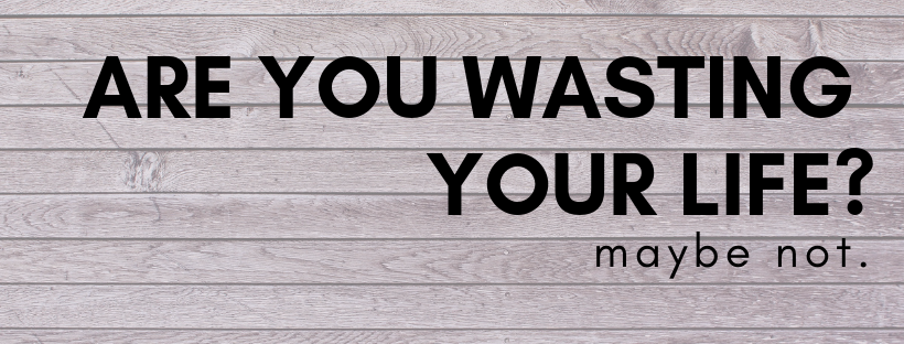 Are You Wasting Your Life?  Maybe Not.